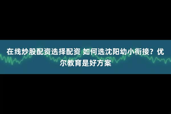 在线炒股配资选择配资 如何选沈阳幼小衔接？优尔教育是好方案