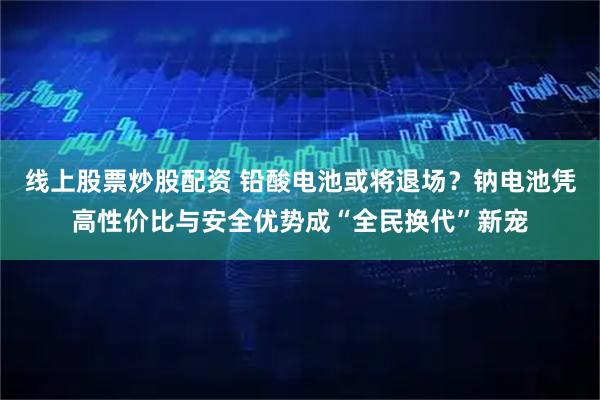 线上股票炒股配资 铅酸电池或将退场？钠电池凭高性价比与安全优势成“全民换代”新宠