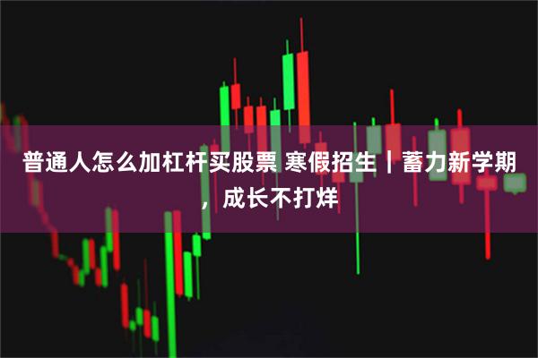 普通人怎么加杠杆买股票 寒假招生｜蓄力新学期，成长不打烊