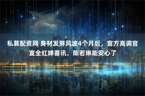 私募配资网 身材发胖风波4个月后，官方高调官宣全红婵喜讯，陈若琳能安心了