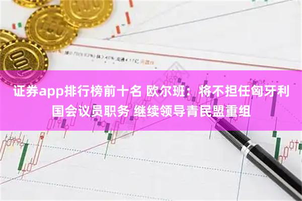 证券app排行榜前十名 欧尔班：将不担任匈牙利国会议员职务 继续领导青民盟重组