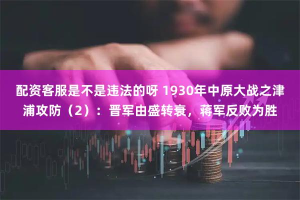 配资客服是不是违法的呀 1930年中原大战之津浦攻防（2）：晋军由盛转衰，蒋军反败为胜
