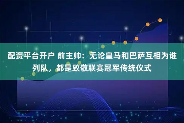 配资平台开户 前主帅：无论皇马和巴萨互相为谁列队，都是致敬联赛冠军传统仪式
