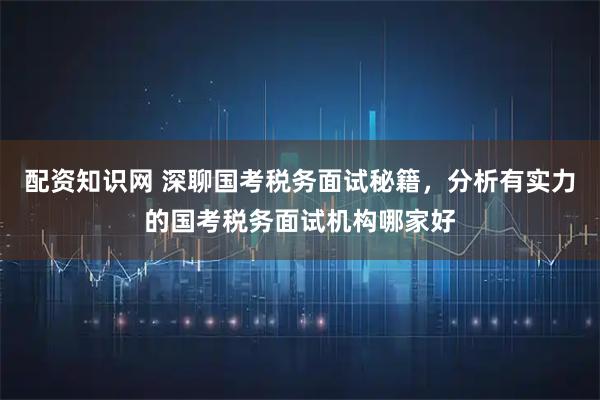 配资知识网 深聊国考税务面试秘籍，分析有实力的国考税务面试机构哪家好