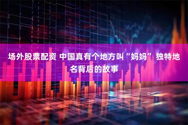 场外股票配资 中国真有个地方叫“妈妈” 独特地名背后的故事