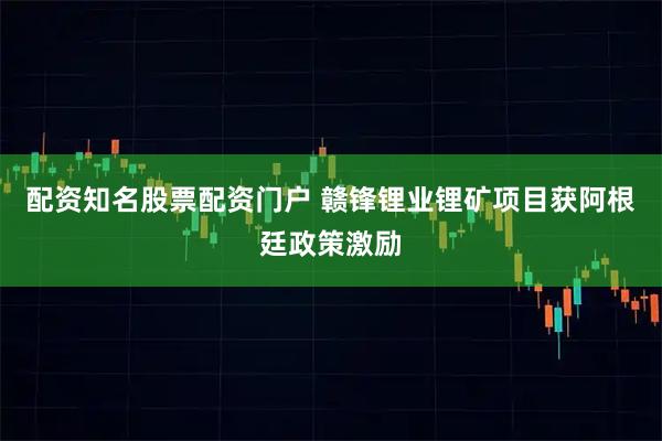 配资知名股票配资门户 赣锋锂业锂矿项目获阿根廷政策激励