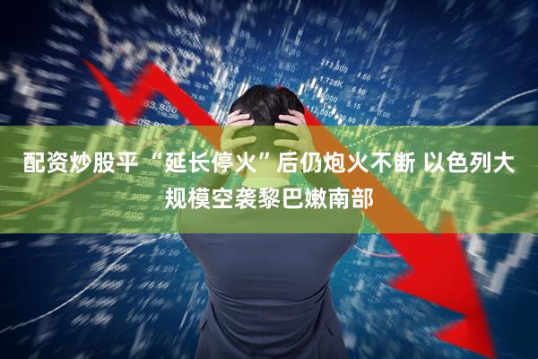 配资炒股平 “延长停火”后仍炮火不断 以色列大规模空袭黎巴嫩南部