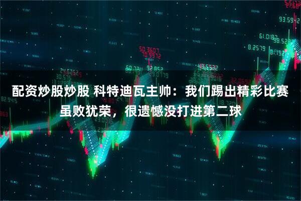 配资炒股炒股 科特迪瓦主帅：我们踢出精彩比赛虽败犹荣，很遗憾没打进第二球
