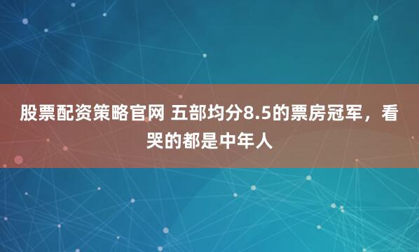 股票配资策略官网 五部均分8.5的票房冠军,看哭的都是中年人