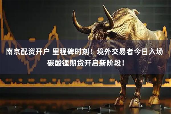 南京配资开户 里程碑时刻！境外交易者今日入场 碳酸锂期货开启新阶段！