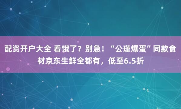 配资开户大全 看饿了？别急！“公瑾爆蛋”同款食材京东生鲜全都有，低至6.5折