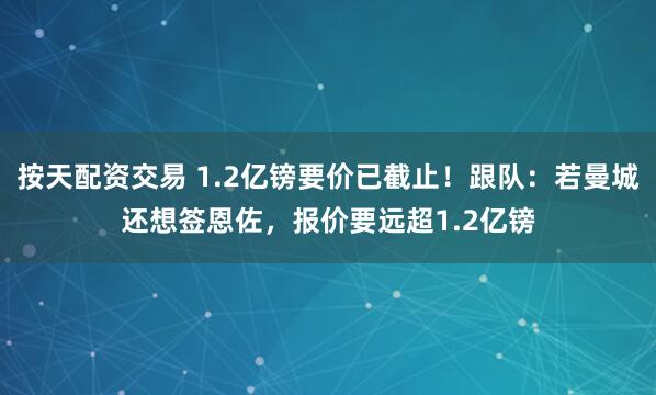 按天配资交易 1.2亿镑要价已截止！跟队：若曼城还想签恩佐，报价要远超1.2亿镑