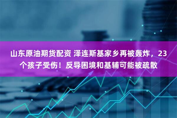 山东原油期货配资 泽连斯基家乡再被轰炸，23个孩子受伤！反导困境和基辅可能被疏散