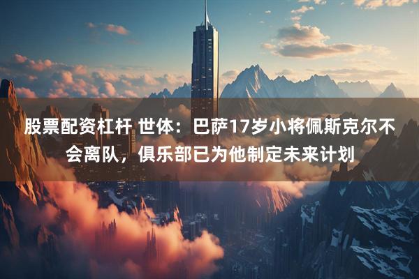 股票配资杠杆 世体：巴萨17岁小将佩斯克尔不会离队，俱乐部已为他制定未来计划