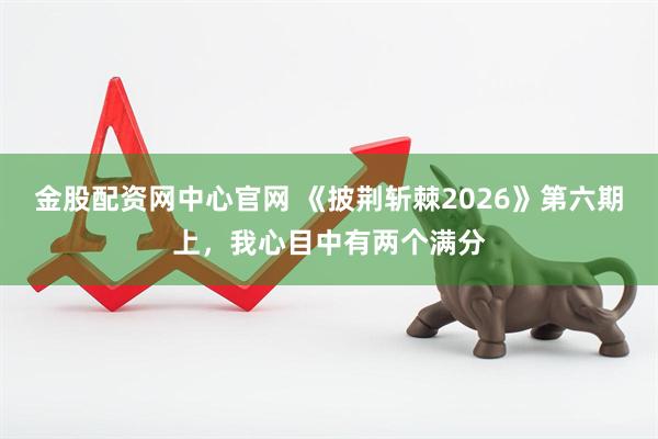 金股配资网中心官网 《披荆斩棘2026》第六期上，我心目中有两个满分